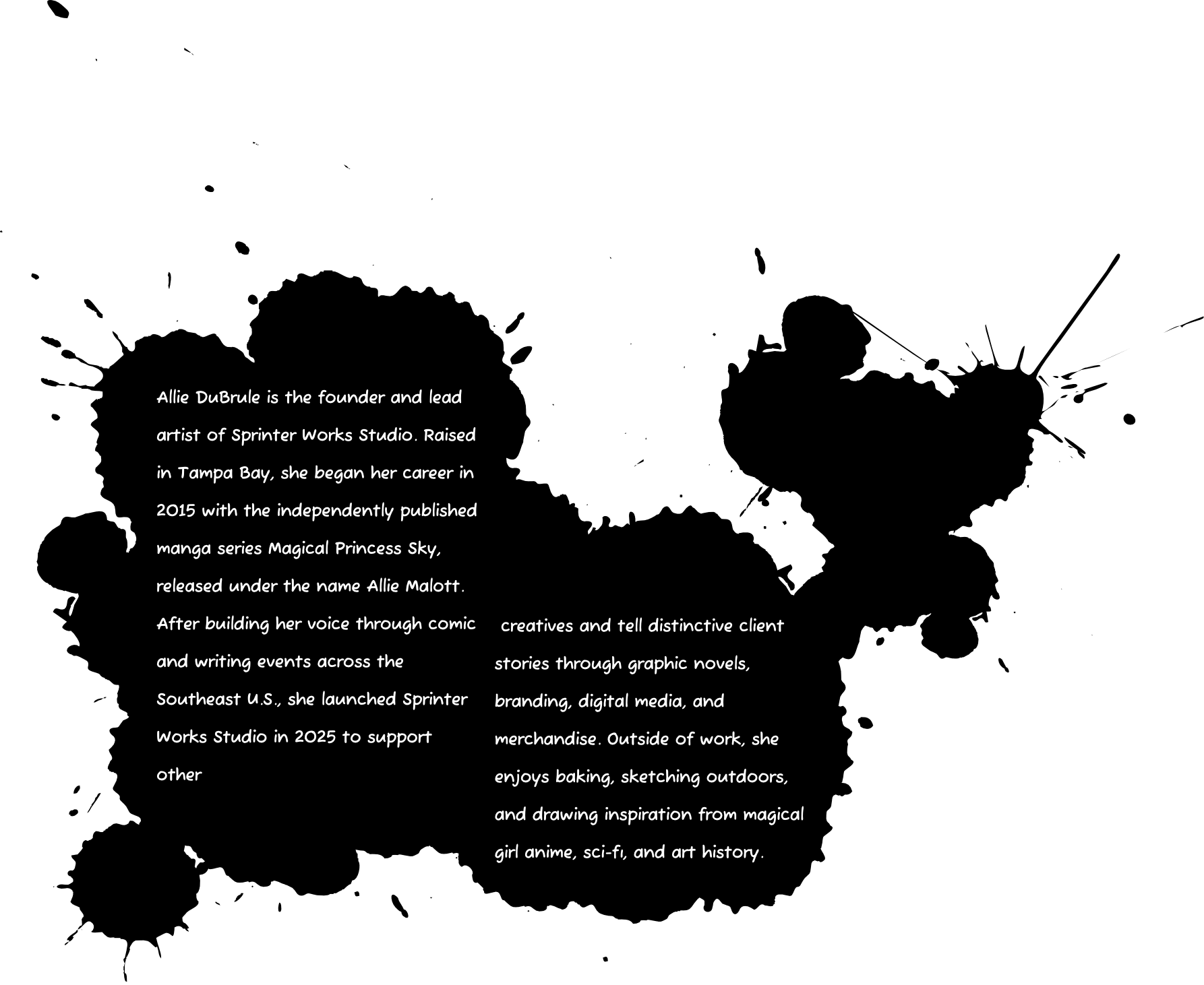 Allie DuBrule is the founder and lead artist of Sprinter Works Studio. Raised in Tampa Bay, she began her career in 2015 with the independently published manga series Magical Princess Sky, released under the name Allie Malott. After building her voice through comic and writing events across the Southeast U.S., she launched Sprinter Works Studio in 2025 to support other creatives and tell distinctive client stories through graphic novels, branding, digital media, and merchandise. Outside of work, she enjoys baking, sketching outdoors, and drawing inspiration from magical girl anime, sci-fi, and art history.