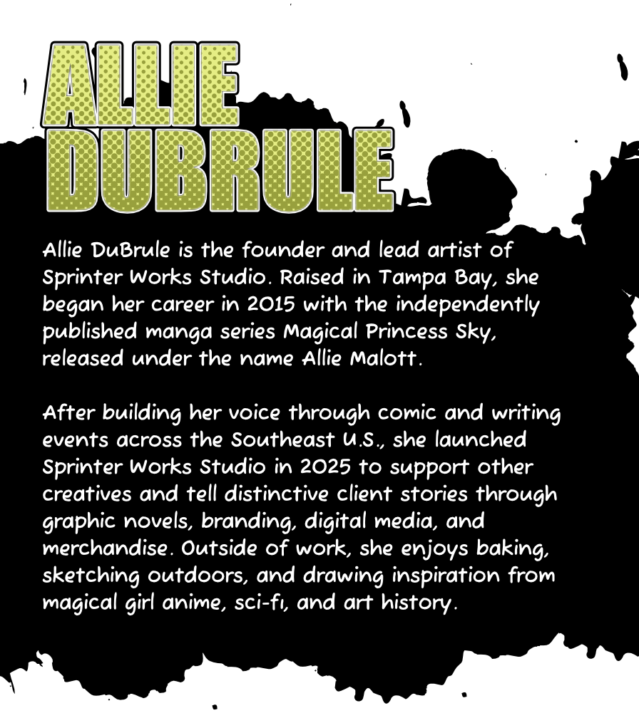 Allie DuBrule is the founder and lead artist of Sprinter Works Studio. Raised in Tampa Bay, she began her career in 2015 with the independently published manga series Magical Princess Sky, released under the name Allie Malott. After building her voice through comic and writing events across the Southeast U.S., she launched Sprinter Works Studio in 2025 to support other creatives and tell distinctive client stories through graphic novels, branding, digital media, and merchandise. Outside of work, she enjoys baking, sketching outdoors, and drawing inspiration from magical girl anime, sci-fi, and art history.