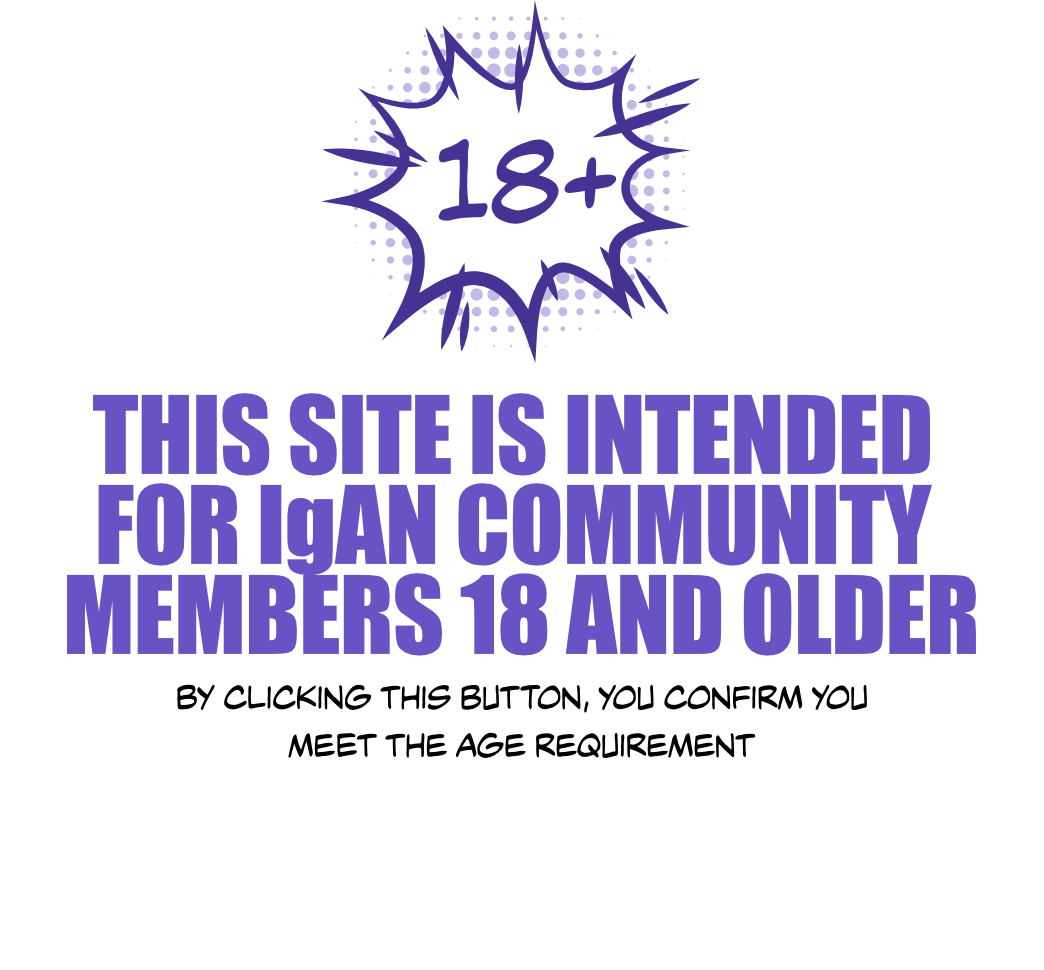 18 + | This site is intended for IgAN community members 18 and older. By clicking this button, you confirm you meet the age requirement.