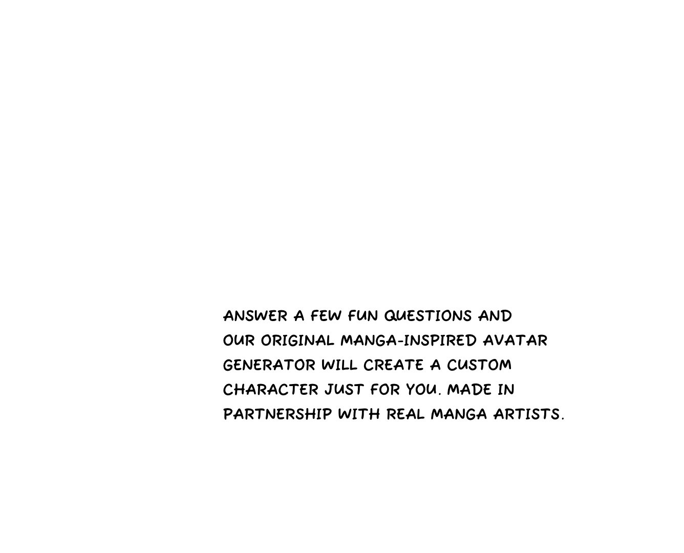 Answer a few fun questions and our original MANGA-INSPIRED AVATAR GENERATOR will create a custom character just for you. Made in partnership with real manga artists.