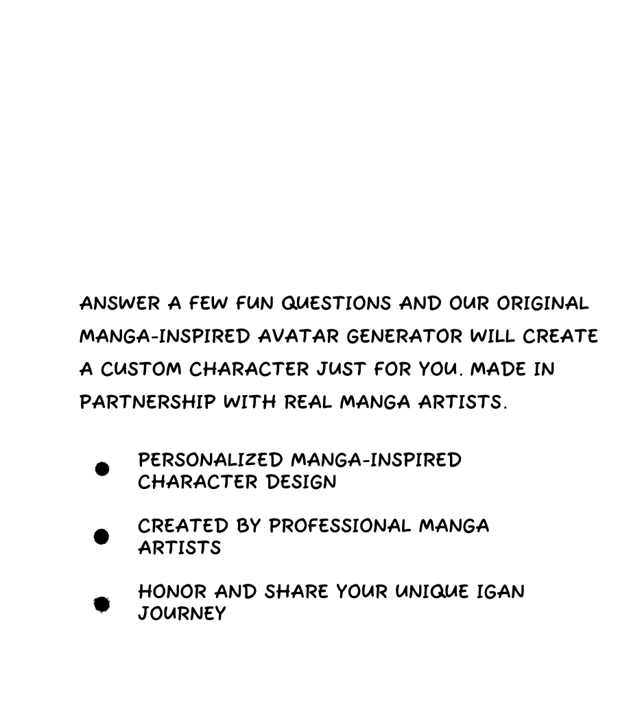 Answer a few fun questions and our original MANGA-INSPIRED AVATAR GENERATOR will create a custom character just for you. Made in partnership with real manga artists.