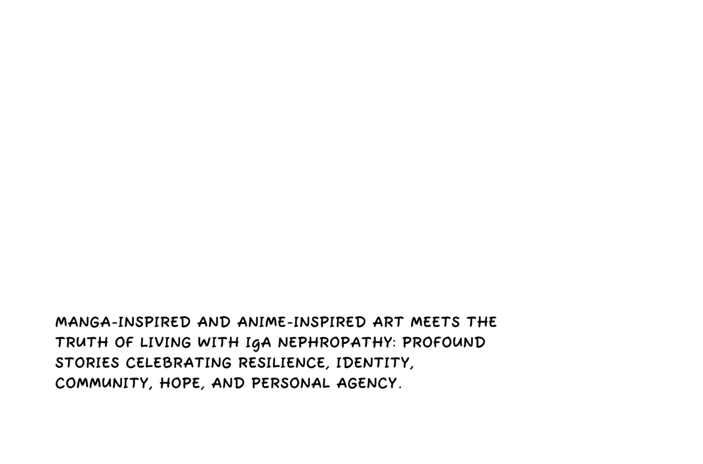 The art of MANGA-INSPIRED AND ANIME-INSPIRED ART MEETS the truth of living with IgA nephropathy: Profound stories celebrating resilience, identity, community, hope, and personal agency.